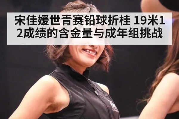 宋佳媛世青赛铅球折桂 19米12成绩的含金量与成年组挑战
